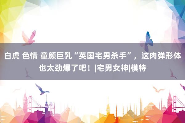 白虎 色情 童颜巨乳“英国宅男杀手”，这肉弹形体也太劲爆了吧！|宅男女神|模特