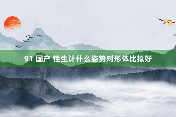 91 国产 性生计什么姿势对形体比拟好