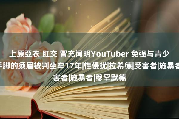 上原亞衣 肛交 冒充闻明YouTuber 免强与青少年发素性手脚的须眉被判坐牢17年|性侵扰|拉希德|受害者|施暴者|穆罕默德