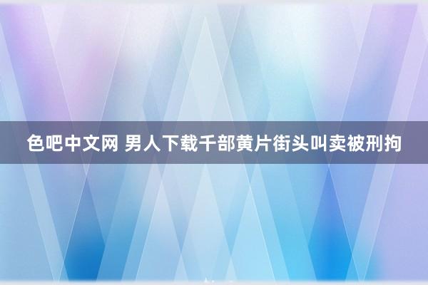 色吧中文网 男人下载千部黄片街头叫卖被刑拘