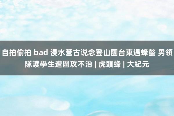自拍偷拍 bad 浸水營古说念登山團台東遇蜂螫 男領隊護學生遭圍攻不治 | 虎頭蜂 | 大紀元