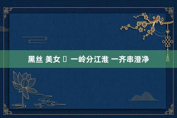 黑丝 美女 ​一岭分江淮 一齐串澄净