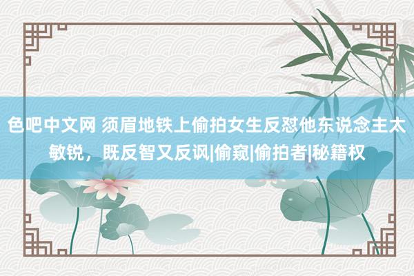 色吧中文网 须眉地铁上偷拍女生反怼他东说念主太敏锐，既反智又反讽|偷窥|偷拍者|秘籍权