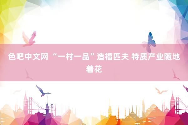 色吧中文网 “一村一品”造福匹夫 特质产业随地着花