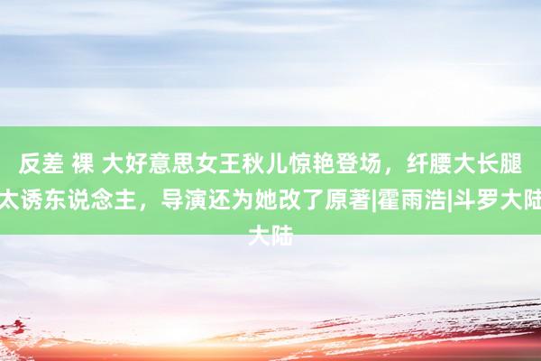 反差 裸 大好意思女王秋儿惊艳登场，纤腰大长腿太诱东说念主，导演还为她改了原著|霍雨浩|斗罗大陆