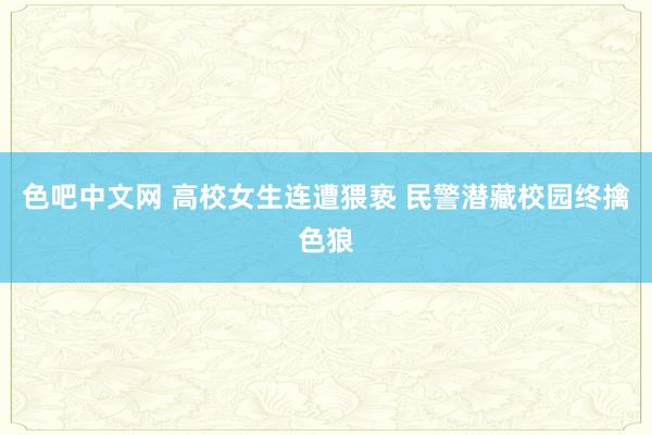 色吧中文网 高校女生连遭猥亵 民警潜藏校园终擒色狼