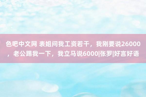 色吧中文网 表姐问我工资若干，我刚要说26000，老公踢我一下，我立马说6000|张罗|好言好语