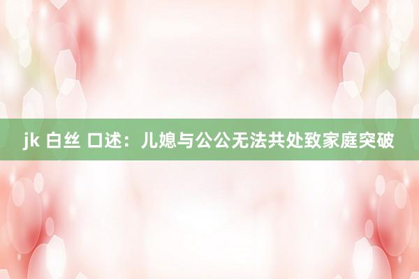 jk 白丝 口述：儿媳与公公无法共处致家庭突破