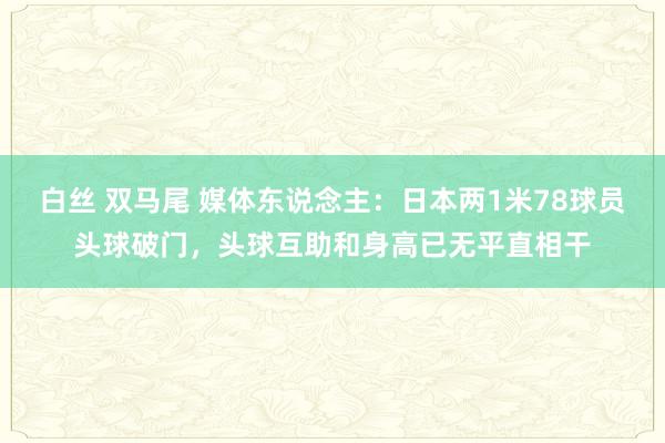 白丝 双马尾 媒体东说念主：日本两1米78球员头球破门，头球互助和身高已无平直相干