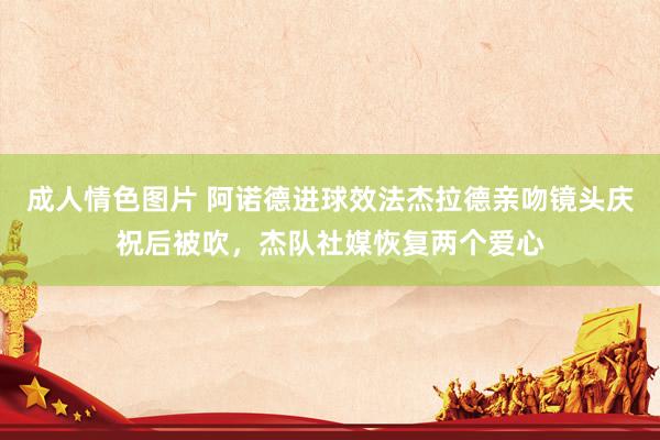 成人情色图片 阿诺德进球效法杰拉德亲吻镜头庆祝后被吹，杰队社媒恢复两个爱心