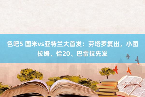 色吧5 国米vs亚特兰大首发：劳塔罗复出，小图拉姆、恰20、巴雷拉先发
