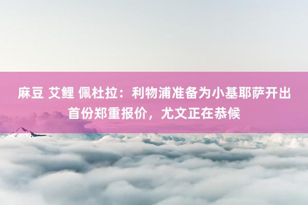 麻豆 艾鲤 佩杜拉：利物浦准备为小基耶萨开出首份郑重报价，尤文正在恭候