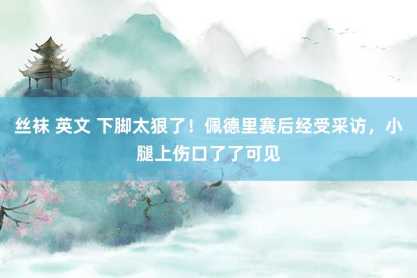 丝袜 英文 下脚太狠了！佩德里赛后经受采访，小腿上伤口了了可见