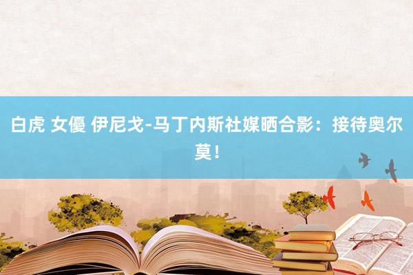 白虎 女優 伊尼戈-马丁内斯社媒晒合影：接待奥尔莫！