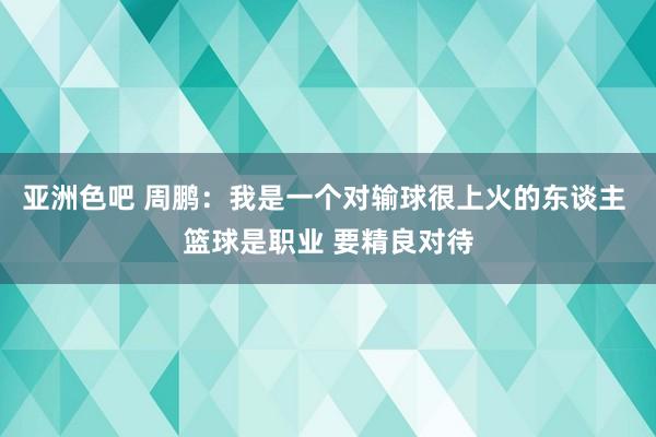 亚洲色吧 周鹏：我是一个对输球很上火的东谈主 篮球是职业 要精良对待