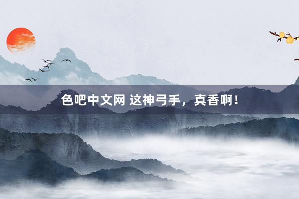 色吧中文网 这神弓手，真香啊！