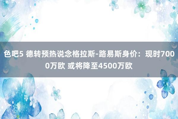 色吧5 德转预热说念格拉斯-路易斯身价：现时7000万欧 或将降至4500万欧
