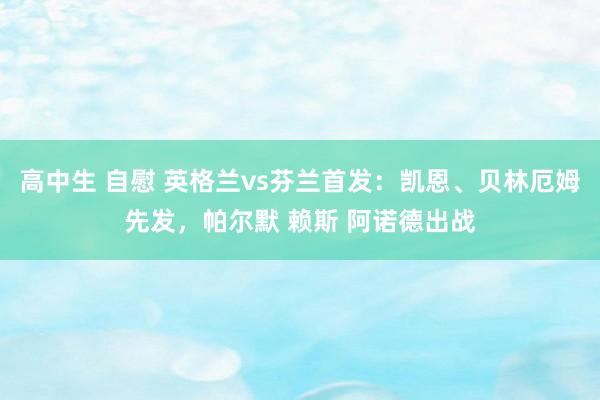 高中生 自慰 英格兰vs芬兰首发：凯恩、贝林厄姆先发，帕尔默 赖斯 阿诺德出战