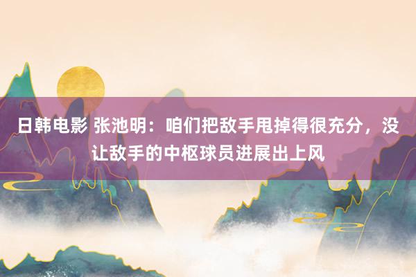 日韩电影 张池明：咱们把敌手甩掉得很充分，没让敌手的中枢球员进展出上风