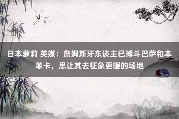 日本萝莉 英媒：詹姆斯牙东谈主已搏斗巴萨和本菲卡，思让其去征象更暖的场地