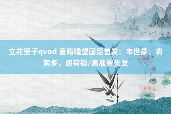 立花里子qvod 董路瞻望国足首发：韦世豪、费南多、胡荷韬/高准翼先发