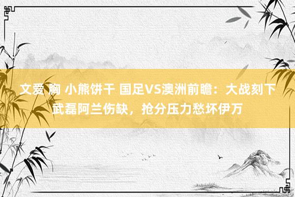 文爱 胸 小熊饼干 国足VS澳洲前瞻：大战刻下武磊阿兰伤缺，抢分压力愁坏伊万