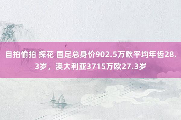 自拍偷拍 探花 国足总身价902.5万欧平均年齿28.3岁，澳大利亚3715万欧27.3岁
