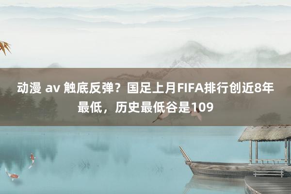 动漫 av 触底反弹？国足上月FIFA排行创近8年最低，历史最低谷是109