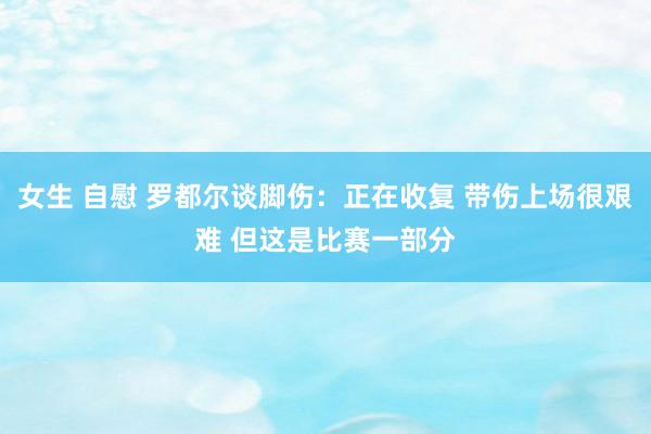 女生 自慰 罗都尔谈脚伤：正在收复 带伤上场很艰难 但这是比赛一部分