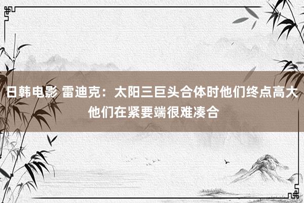 日韩电影 雷迪克：太阳三巨头合体时他们终点高大 他们在紧要端很难凑合