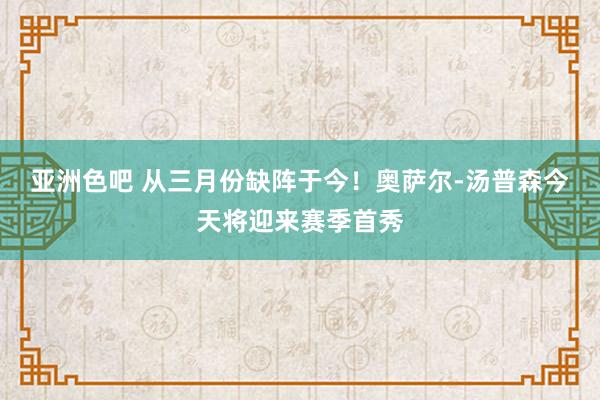 亚洲色吧 从三月份缺阵于今！奥萨尔-汤普森今天将迎来赛季首秀