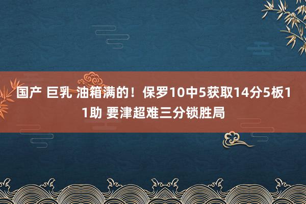 国产 巨乳 油箱满的！保罗10中5获取14分5板11助 要津超难三分锁胜局