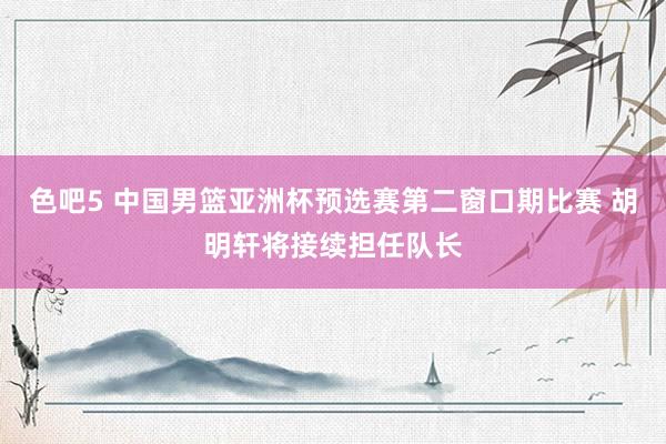 色吧5 中国男篮亚洲杯预选赛第二窗口期比赛 胡明轩将接续担任队长
