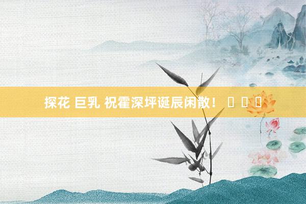 探花 巨乳 祝霍深坪诞辰闲散！ ​​​