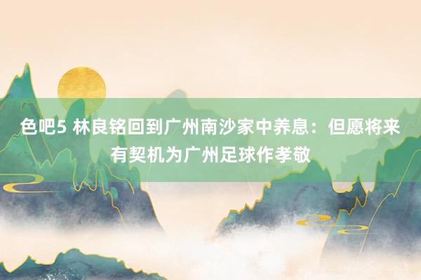 色吧5 林良铭回到广州南沙家中养息：但愿将来有契机为广州足球作孝敬