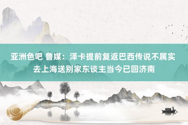 亚洲色吧 鲁媒：泽卡提前复返巴西传说不属实 去上海送别家东谈主当今已回济南