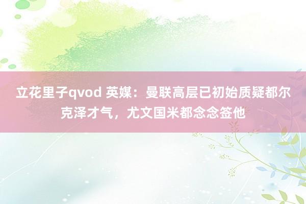 立花里子qvod 英媒：曼联高层已初始质疑都尔克泽才气，尤文国米都念念签他