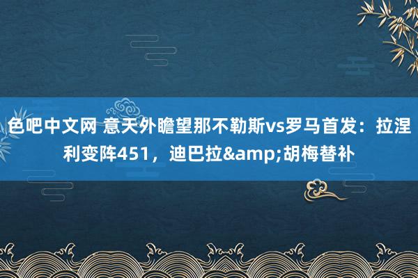 色吧中文网 意天外瞻望那不勒斯vs罗马首发：拉涅利变阵451，迪巴拉&胡梅替补