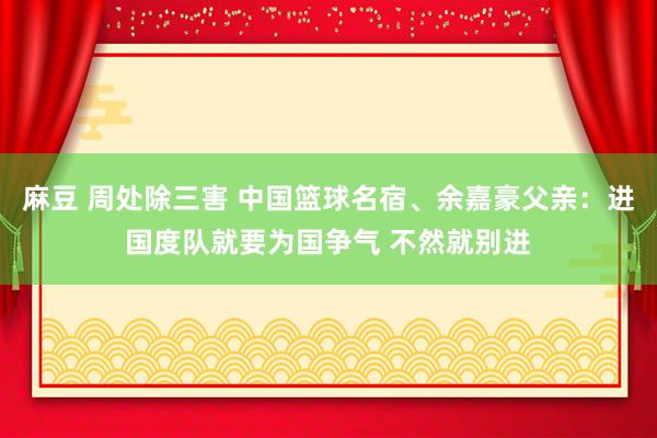 麻豆 周处除三害 中国篮球名宿、余嘉豪父亲：进国度队就要为国争气 不然就别进