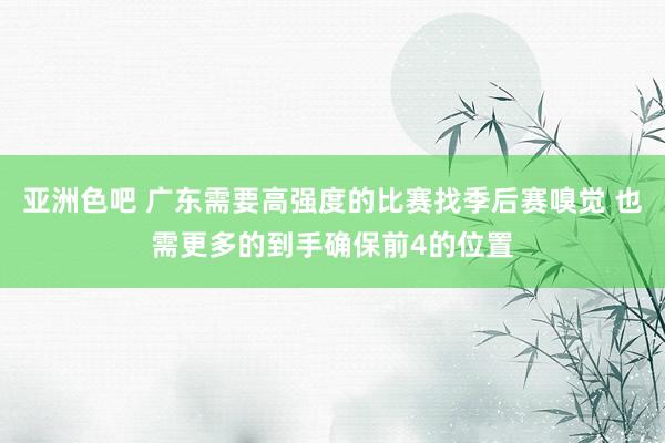 亚洲色吧 广东需要高强度的比赛找季后赛嗅觉 也需更多的到手确保前4的位置