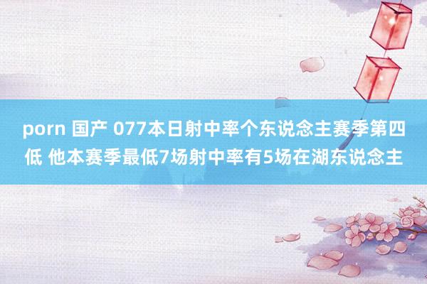 porn 国产 077本日射中率个东说念主赛季第四低 他本赛季最低7场射中率有5场在湖东说念主