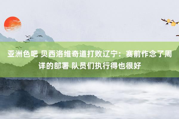 亚洲色吧 贝西洛维奇道打败辽宁：赛前作念了周详的部署 队员们执行得也很好