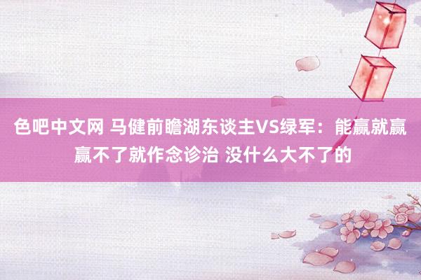 色吧中文网 马健前瞻湖东谈主VS绿军：能赢就赢 赢不了就作念诊治 没什么大不了的