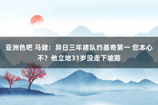 亚洲色吧 马健：异日三年建队约基奇第一 您本心不？他立地31岁没走下坡路