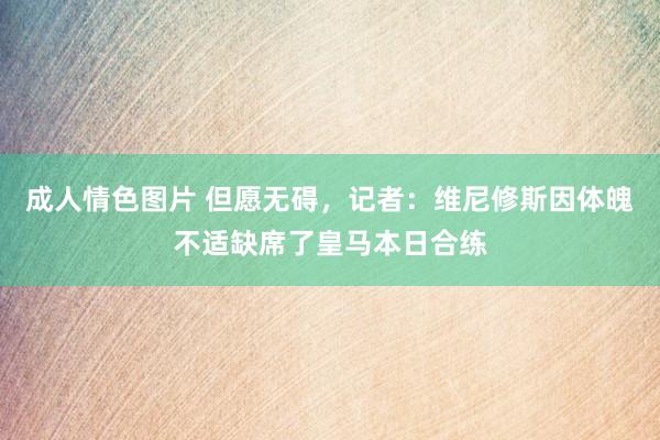 成人情色图片 但愿无碍，记者：维尼修斯因体魄不适缺席了皇马本日合练