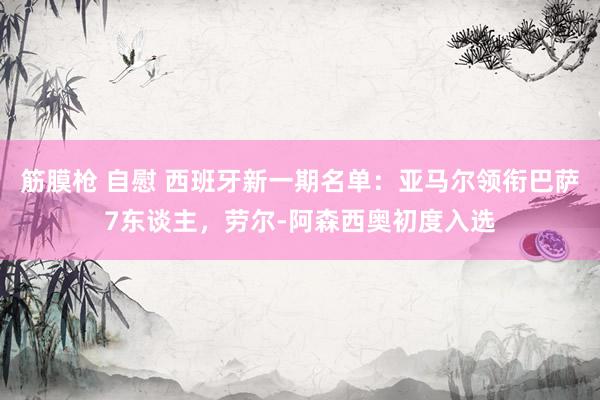 筋膜枪 自慰 西班牙新一期名单：亚马尔领衔巴萨7东谈主，劳尔-阿森西奥初度入选