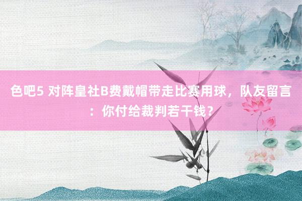 色吧5 对阵皇社B费戴帽带走比赛用球，队友留言：你付给裁判若干钱？