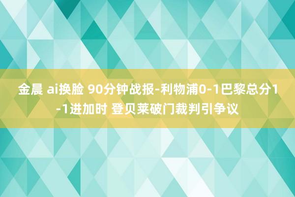 金晨 ai换脸 90分钟战报-利物浦0-1巴黎总分1-1进加时 登贝莱破门裁判引争议