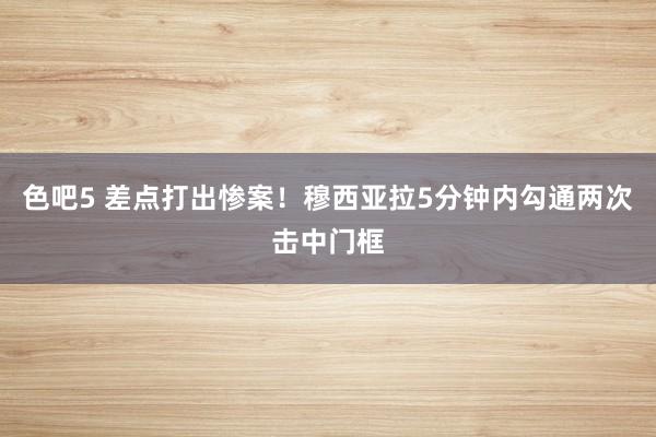 色吧5 差点打出惨案！穆西亚拉5分钟内勾通两次击中门框