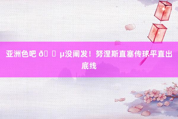 亚洲色吧 😵没阐发！努涅斯直塞传球平直出底线